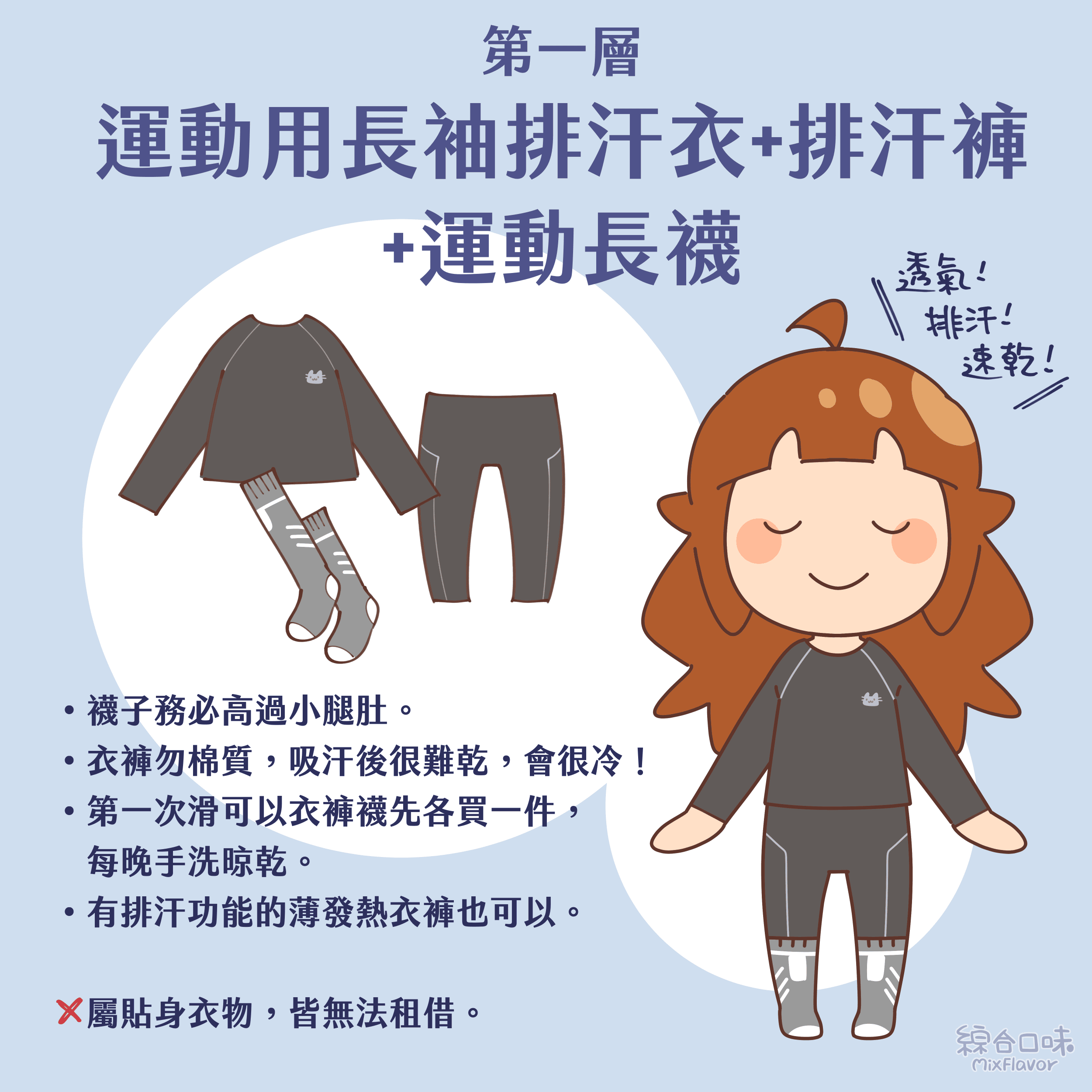 第一層:運動用長袖排汗衣+排汗褲+運動長襪 • 襪子務必高過小腿肚。 • 衣褲勿棉質,吸汗後很難乾,會很冷! • 第一次滑可以衣褲襪先各買一件,每晚手洗晾乾。 • 有排汗功能的薄發熱衣褲也可以。 X 屬貼身衣物,皆無法租借。