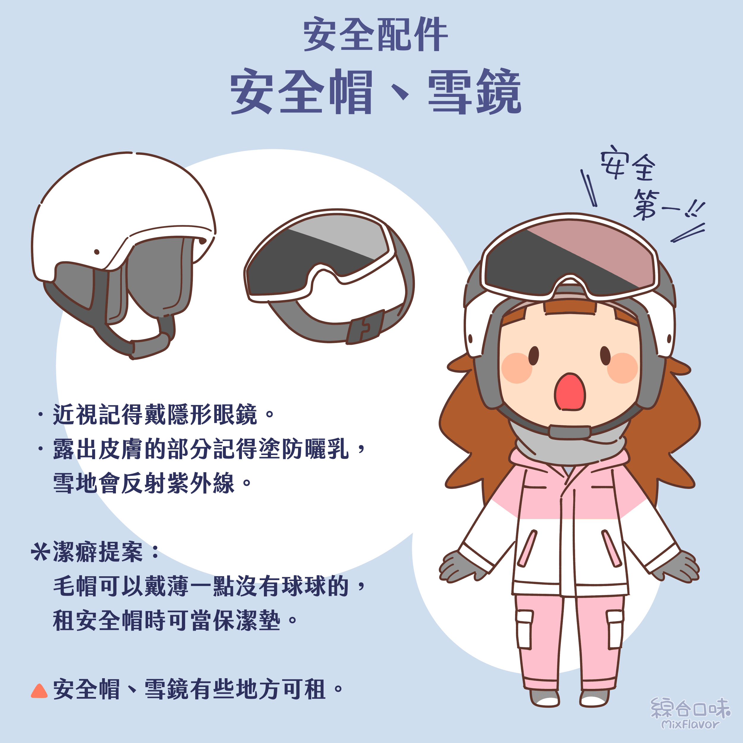 .近視記得戴隱形眼鏡。 .露出皮膚的部分記得塗防曬乳,雪地會反射紫外線。
*潔癖提案: 毛帽可以戴薄一點沒有球球的,租安全帽時可當保潔墊。 安全帽、雪鏡有些地方可租。